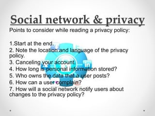 Social network & privacy
Points to consider while reading a privacy policy:
1.Start at the end.
2. Note the location and language of the privacy
policy.
3. Canceling your account.
4. How long is personal information stored?
5. Who owns the data that a user posts?
6. How can a user complain?
7. How will a social network notify users about
changes to the privacy policy?
 