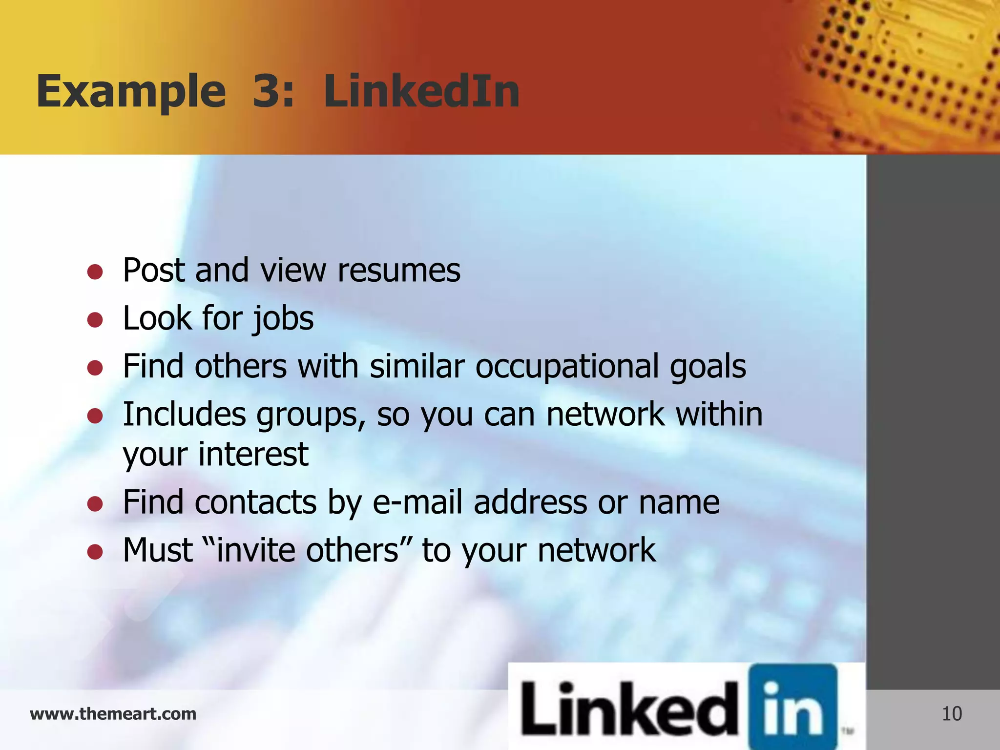 Example 3: LinkedIn


        Post and view resumes
        Look for jobs
        Find others with similar occupational goals
        Includes groups, so you can network within
         your interest
        Find contacts by e-mail address or name
        Must “invite others” to your network



www.themeart.com                                       10
 