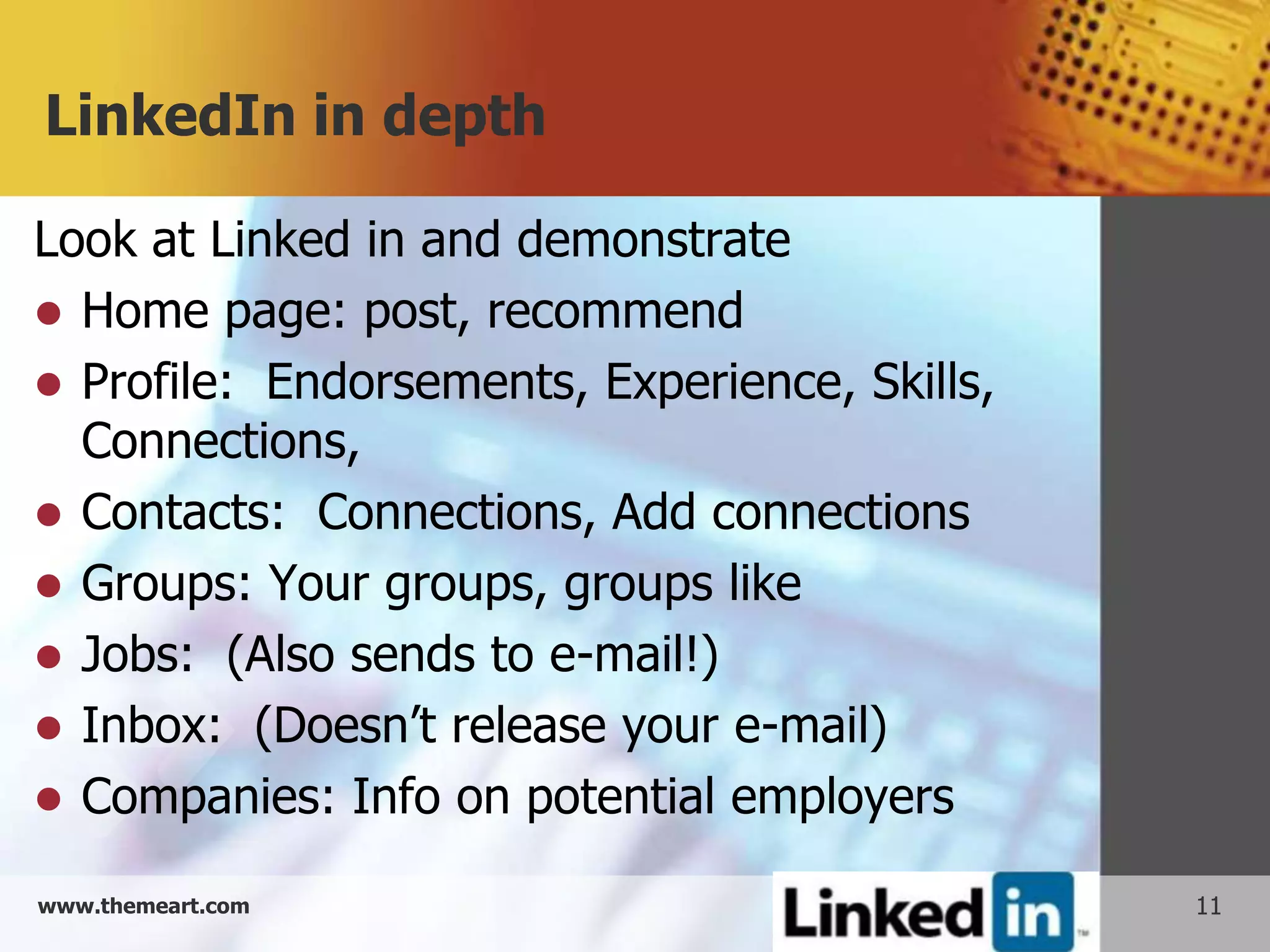 LinkedIn in depth

Look at Linked in and demonstrate
 Home page: post, recommend
 Profile: Endorsements, Experience, Skills,
  Connections,
 Contacts: Connections, Add connections
 Groups: Your groups, groups like
 Jobs: (Also sends to e-mail!)
 Inbox: (Doesn’t release your e-mail)
 Companies: Info on potential employers

www.themeart.com                               11
 