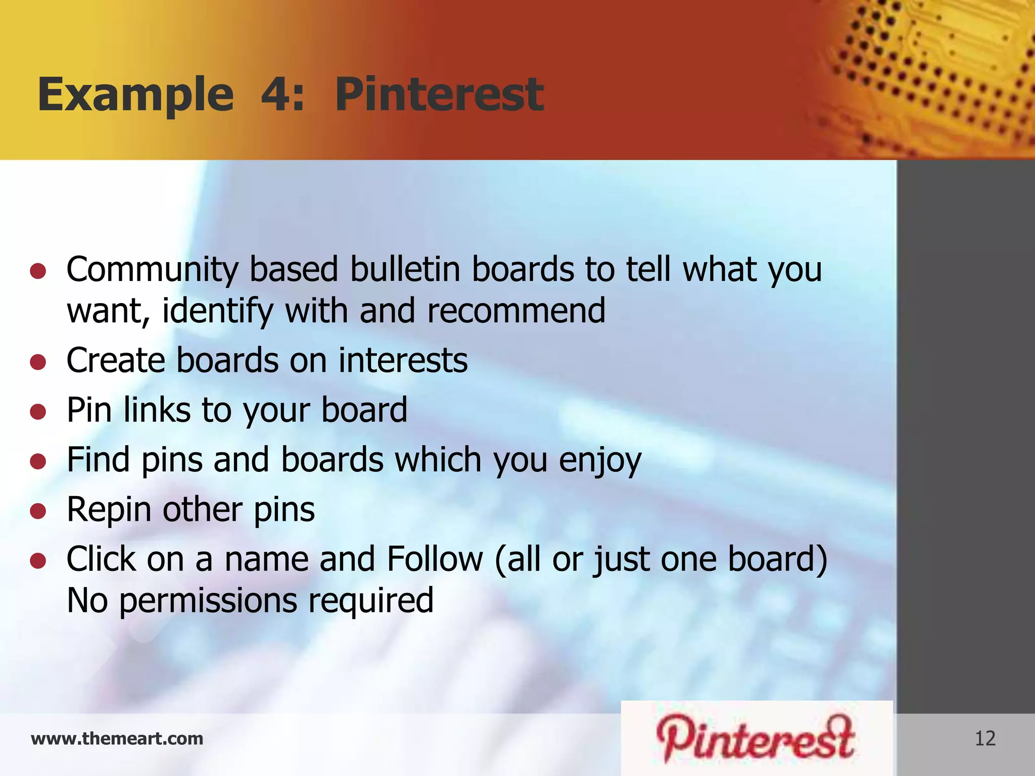 Example 4: Pinterest


 Community based bulletin boards to tell what you
  want, identify with and recommend
 Create boards on interests
 Pin links to your board
 Find pins and boards which you enjoy
 Repin other pins
 Click on a name and Follow (all or just one board)
  No permissions required


www.themeart.com                                       12
 