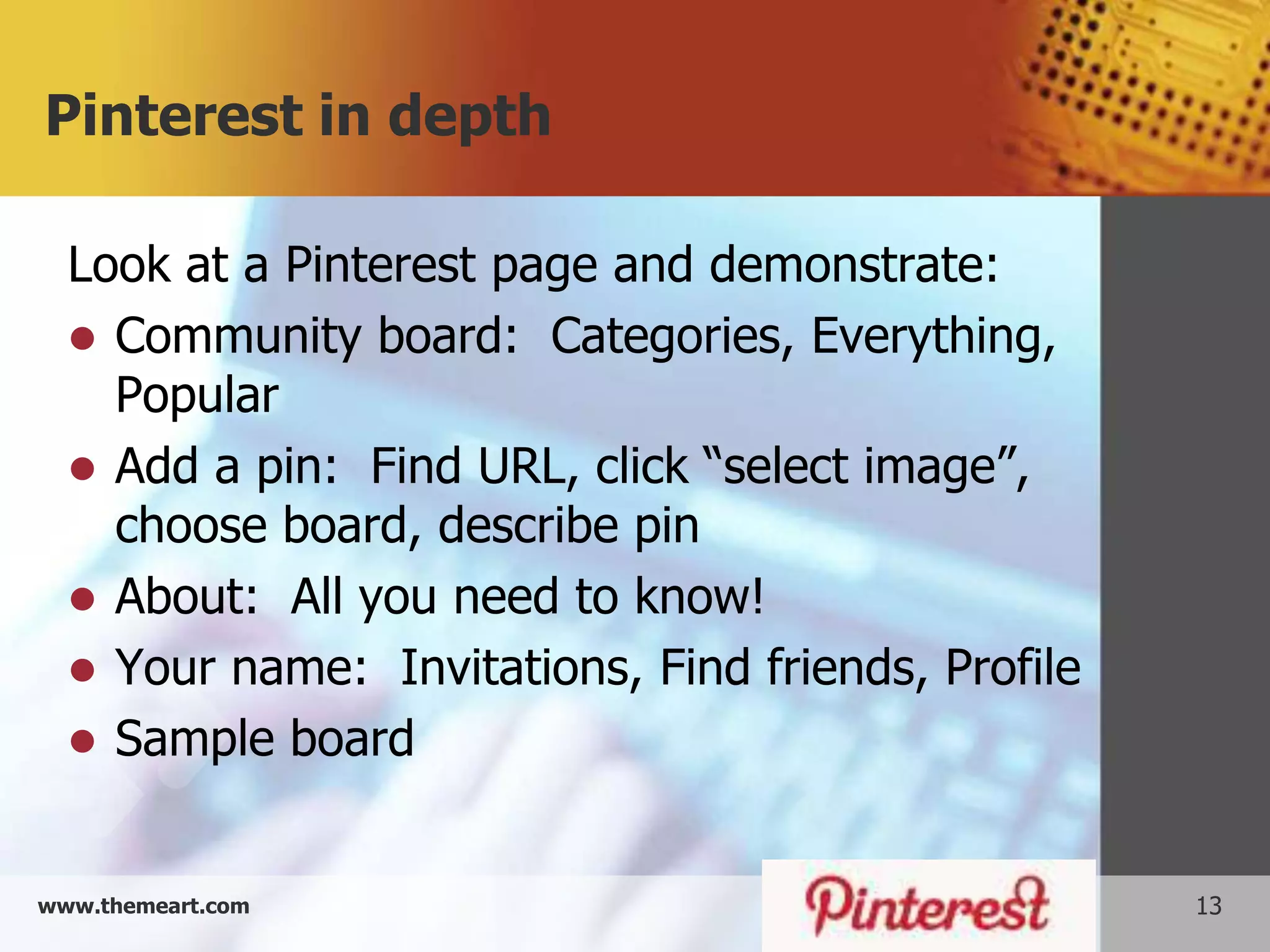 Pinterest in depth

  Look at a Pinterest page and demonstrate:
   Community board: Categories, Everything,
    Popular
   Add a pin: Find URL, click “select image”,
    choose board, describe pin
   About: All you need to know!
   Your name: Invitations, Find friends, Profile
   Sample board


www.themeart.com                                    13
 
