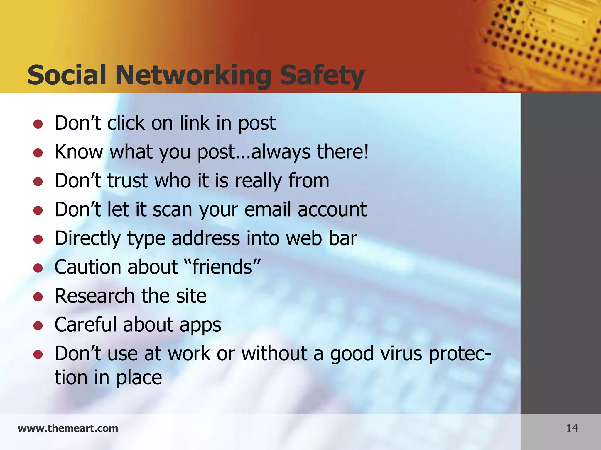 Social Networking Safety
   Don’t click on link in post
   Know what you post…always there!
   Don’t trust who it is really from
   Don’t let it scan your email account
   Directly type address into web bar
   Caution about “friends”
   Research the site
   Careful about apps
   Don’t use at work or without a good virus protec-
    tion in place

www.themeart.com                                        14
 