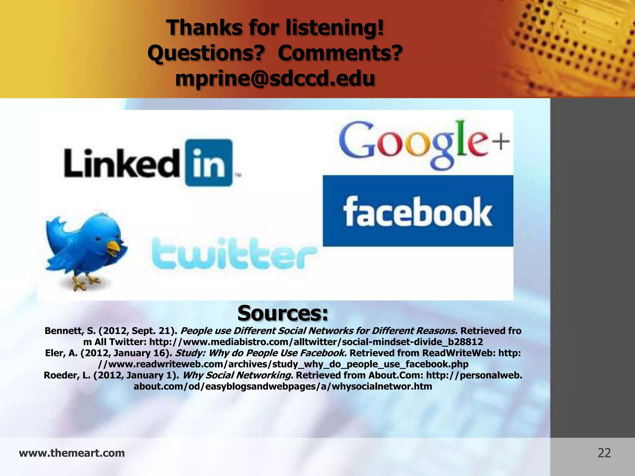Thanks for listening!
                         Questions? Comments?
                           mprine@sdccd.edu




                                            Sources:
   Bennett, S. (2012, Sept. 21). People use Different Social Networks for Different Reasons. Retrieved fro
             m All Twitter: http://www.mediabistro.com/alltwitter/social-mindset-divide_b28812
   Eler, A. (2012, January 16). Study: Why do People Use Facebook. Retrieved from ReadWriteWeb: http:
               //www.readwriteweb.com/archives/study_why_do_people_use_facebook.php
   Roeder, L. (2012, January 1). Why Social Networking. Retrieved from About.Com: http://personalweb.
                        about.com/od/easyblogsandwebpages/a/whysocialnetwor.htm




www.themeart.com                                                                                             22
 