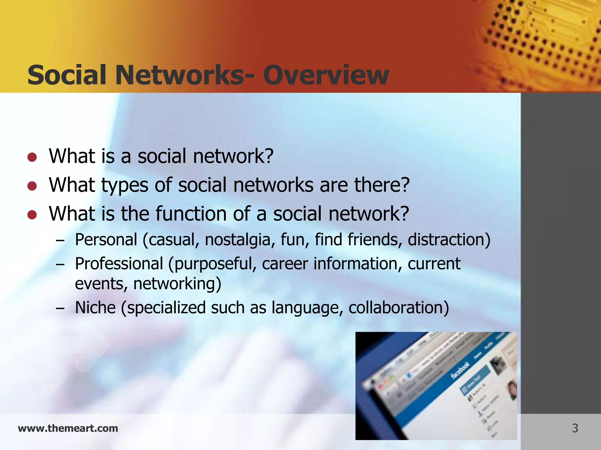 Social Networks- Overview

    What is a social network?
    What types of social networks are there?
    What is the function of a social network?
      – Personal (casual, nostalgia, fun, find friends, distraction)
      – Professional (purposeful, career information, current
        events, networking)
      – Niche (specialized such as language, collaboration)




www.themeart.com                                                       3
 