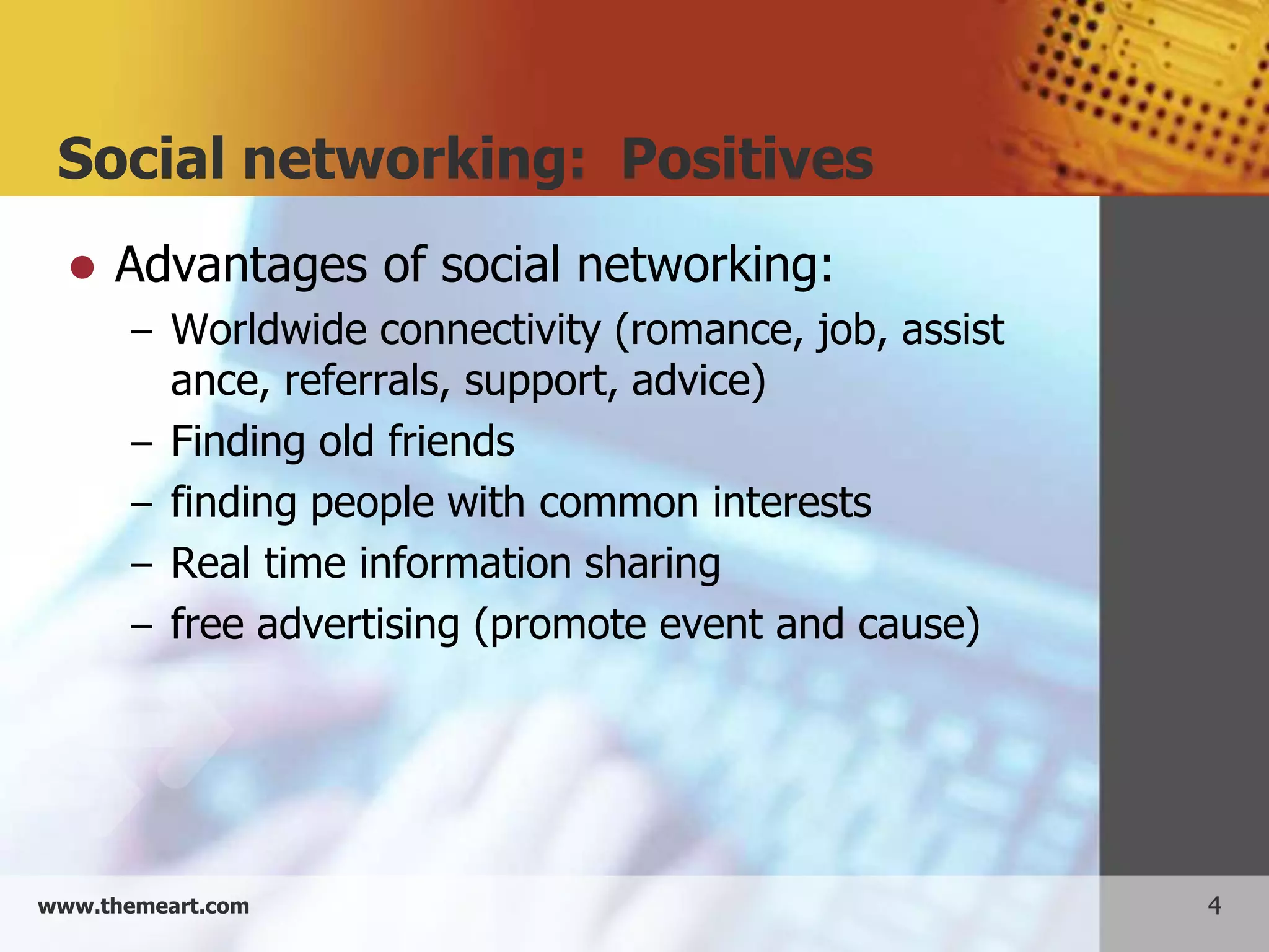 Social networking: Positives
     Advantages of social networking:
       – Worldwide connectivity (romance, job, assist
           ance, referrals, support, advice)
       –   Finding old friends
       –   finding people with common interests
       –   Real time information sharing
       –   free advertising (promote event and cause)




www.themeart.com                                        4
 