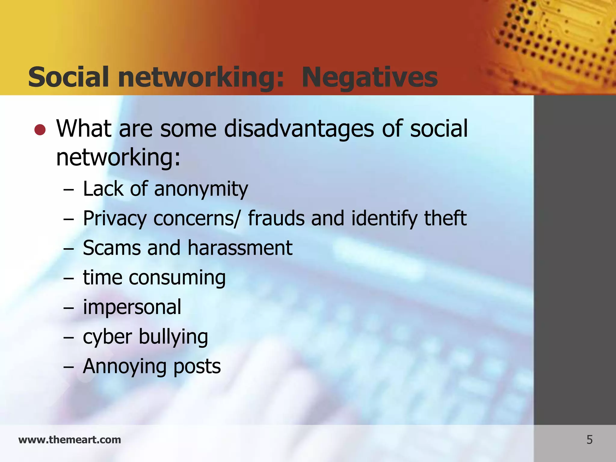 Social networking: Negatives
     What are some disadvantages of social
      networking:
       – Lack of anonymity
       – Privacy concerns/ frauds and identify theft
       – Scams and harassment
       – time consuming
       – impersonal
       – cyber bullying
       – Annoying posts


www.themeart.com                                       5
 