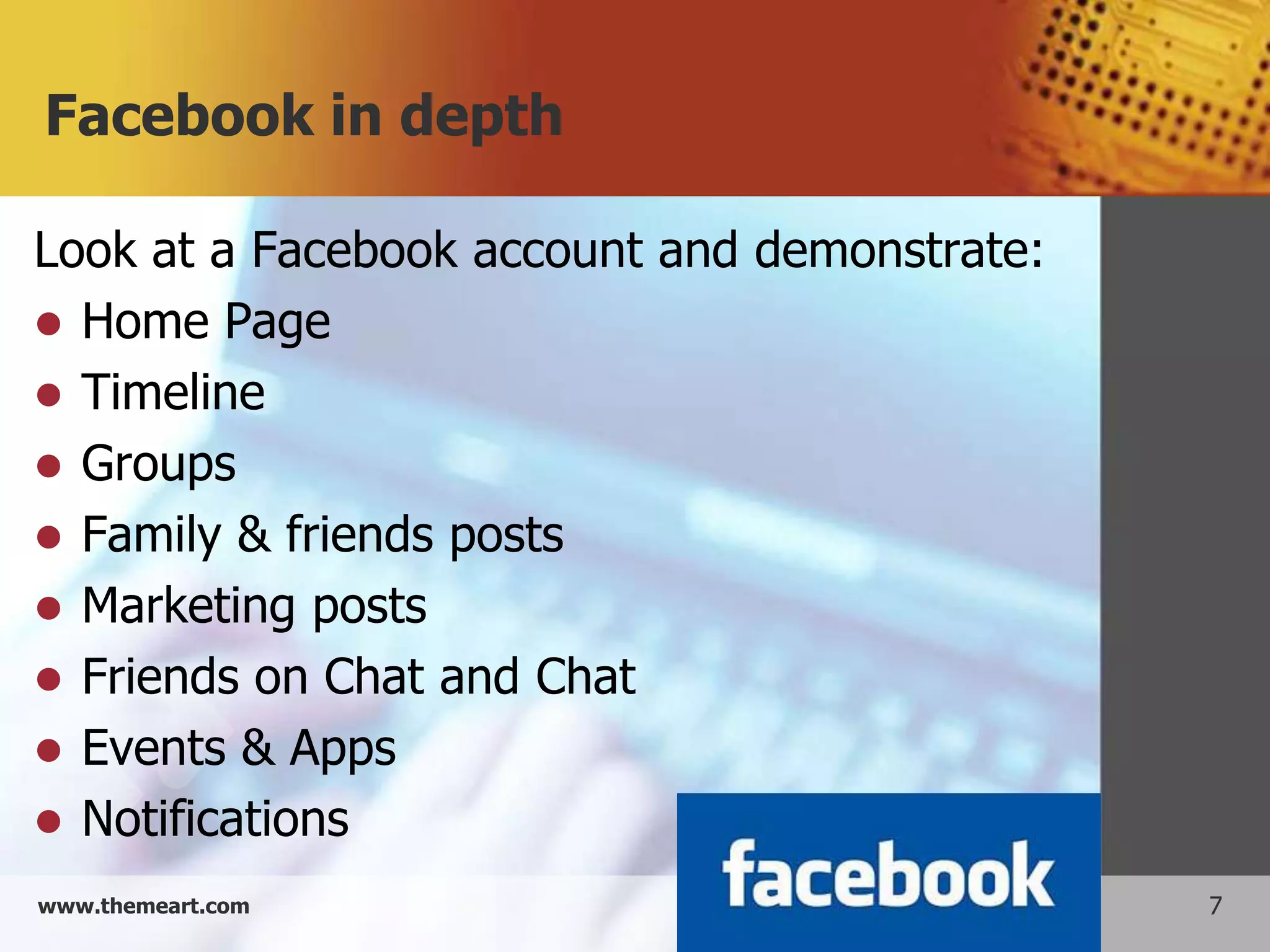 Facebook in depth

Look at a Facebook account and demonstrate:
 Home Page
 Timeline
 Groups
 Family & friends posts
 Marketing posts
 Friends on Chat and Chat
 Events & Apps
 Notifications
www.themeart.com                              7
 