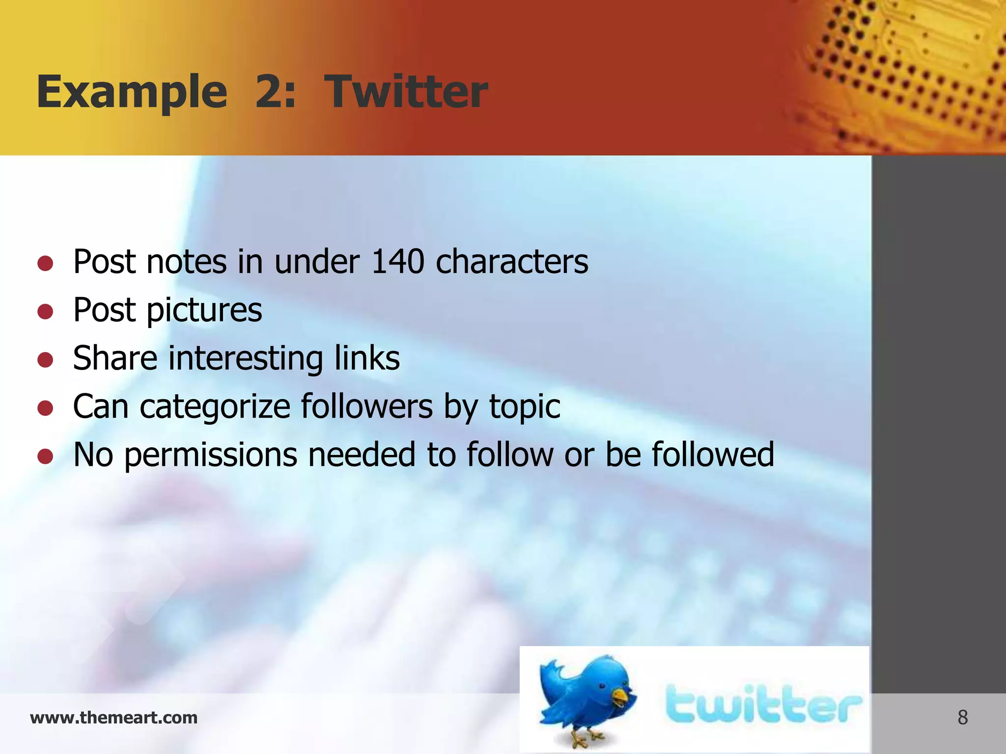 Example 2: Twitter


   Post notes in under 140 characters
   Post pictures
   Share interesting links
   Can categorize followers by topic
   No permissions needed to follow or be followed




www.themeart.com                                     8
 