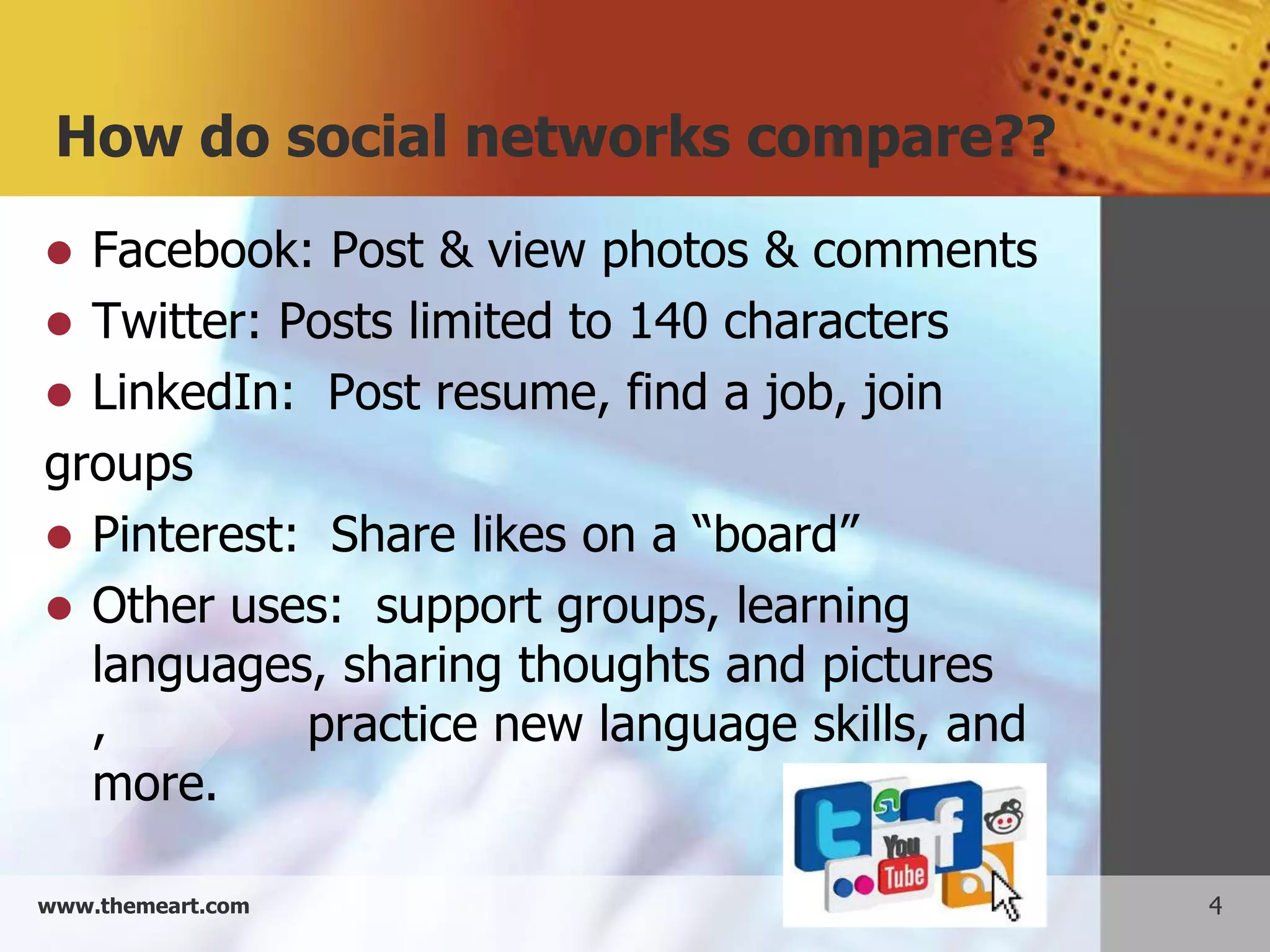 How do social networks compare??
 Facebook: Post & view photos & comments
 Twitter: Posts limited to 140 characters
 LinkedIn: Post resume, find a job, join
groups
 Pinterest: Share likes on a “board”
 Other uses: support groups, learning
  languages, sharing thoughts and pictures
  ,         practice new language skills, and
  more.

www.themeart.com                                4
 