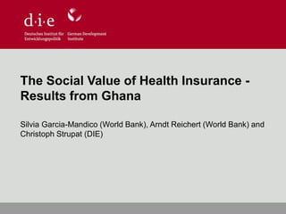 The Social Value of Health Insurance -
Results from Ghana
Silvia Garcia-Mandico (World Bank), Arndt Reichert (World Bank) and
Christoph Strupat (DIE)
 