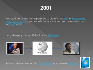 2001 Microsoft desarrolla, como parte de su plataforma .NET, el lenguaje de programación C#, que después fue aprobado como un estándar por la ECMA e ISO. Larry Sanger y Jimmy Wales fundan Wikipedia Se lanza el sistema operativo Windows XP por parte de Microsoft. 