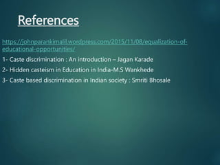 References
https://johnparankimalil.wordpress.com/2015/11/08/equalization-of-
educational-opportunities/
1- Caste discrimination : An introduction – Jagan Karade
2- Hidden casteism in Education in India-M.S Wankhede
3- Caste based discrimination in Indian society : Smriti Bhosale
 