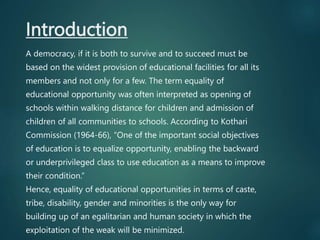 Introduction
A democracy, if it is both to survive and to succeed must be
based on the widest provision of educational facilities for all its
members and not only for a few. The term equality of
educational opportunity was often interpreted as opening of
schools within walking distance for children and admission of
children of all communities to schools. According to Kothari
Commission (1964-66), “One of the important social objectives
of education is to equalize opportunity, enabling the backward
or underprivileged class to use education as a means to improve
their condition.”
Hence, equality of educational opportunities in terms of caste,
tribe, disability, gender and minorities is the only way for
building up of an egalitarian and human society in which the
exploitation of the weak will be minimized.
 
