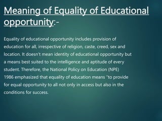 Meaning of Equality of Educational
opportunity:-
Equality of educational opportunity includes provision of
education for all, irrespective of religion, caste, creed, sex and
location. It doesn’t mean identity of educational opportunity but
a means best suited to the intelligence and aptitude of every
student. Therefore, the National Policy on Education (NPE)
1986 emphasized that equality of education means “to provide
for equal opportunity to all not only in access but also in the
conditions for success.
 