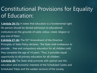 Constitutional Provisions for Equality
of Education:
1.Article 26 (1): It states that education is a fundamental right.
No person should be denied admission to educational
institutions on the grounds of caste, colour, creed, religion or
any one of them.
2.Article 21 (A): The 93rd Amendment of the Directive
Principles of State Policy declares, “the State shall endeavour to
provide … free and compulsory education for all children until
they complete the age of 14 years.” Thus, it provides equal
opportunity to all primary education for all children.
3.Article 46: The State shall promote with special care the
education and economic interests of the Scheduled Castes and
Scheduled Tribes and the weaker sections of the society.
 