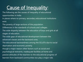 Cause of Inequality:
The following are the causes of inequality of educational
opportunities in India:
In places where no primary, secondary educational institutions
exist.
The poverty of large sections of the population.
Differences in the standards of schools and colleges.
The wide disparity between the education of boys and girls at all
stages of education.
The wide gaps of educational development between the
advanced classes and the backward ones.
The educational backwardness among the SCs/STs due to social
deprivation and economic poverty.
though a major reason other factors such as social and
psychological restraints, inadequate facilities at home and
passive attitudes of the teachers to the educational progress of
learners from backward communities too play a major role.
 