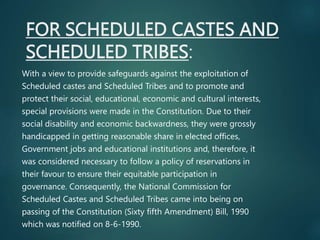 FOR SCHEDULED CASTES AND
SCHEDULED TRIBES:
With a view to provide safeguards against the exploitation of
Scheduled castes and Scheduled Tribes and to promote and
protect their social, educational, economic and cultural interests,
special provisions were made in the Constitution. Due to their
social disability and economic backwardness, they were grossly
handicapped in getting reasonable share in elected offices,
Government jobs and educational institutions and, therefore, it
was considered necessary to follow a policy of reservations in
their favour to ensure their equitable participation in
governance. Consequently, the National Commission for
Scheduled Castes and Scheduled Tribes came into being on
passing of the Constitution (Sixty fifth Amendment) Bill, 1990
which was notified on 8-6-1990.
 