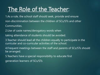 The Role of the Teacher:
1.As a rule, the school staff should seek, provide and ensure
non-discrimination between the children of SCs/STs and other
Communities.
2.Use of caste names/derogatory words when
taking attendance of students should be avoided.
3.Teacher should lead all the children equally to participate in the
curricular and co-curricular activities of the school.
4.Frequent meetings between the staff and parents of SCs/STs should
be arranged.
5.Teachers have a special responsibility to educate first
generation learners of SCs/STs
 