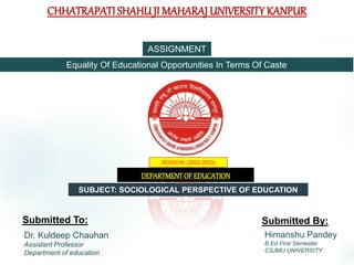 CHHATRAPATI SHAHUJI MAHARAJ UNIVERSITY KANPUR
SESSION: (2022-2023)
DEPARTMENTOF EDUCATION
Submitted To: Submitted By:
Dr. Kuldeep Chauhan
Assistant Professor
Department of education
Himanshu Pandey
B.Ed First Semester
CSJMU UNIVERSITY
ASSIGNMENT
Equality Of Educational Opportunities In Terms Of Caste
SUBJECT: SOCIOLOGICAL PERSPECTIVE OF EDUCATION
 