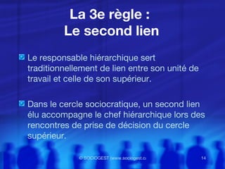 La 3e règle :  Le second lien Le responsable hiérarchique sert traditionnellement de lien entre son unité de travail et celle de son supérieur. Dans le cercle sociocratique, un second lien élu accompagne le chef hiérarchique lors des rencontres de prise de décision du cercle supérieur. 