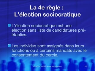 La 4e règle :  L’élection sociocratique L’élection sociocratique est une élection sans liste de candidatures pré-établies. Les individus sont assignés dans leurs fonctions ou à certains mandats avec le consentement du cercle.  