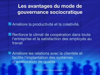 Les avantages du mode de gouvernance sociocratique Améliore la productivité et la créativité. Renforce le climat de coopération dans toute l’entreprise et la satisfaction des employés au travail Améliore les relations avec la clientèle et facilite l’implantation des systèmes d’amélioration de qualité. 