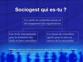 Sociogest qui es-tu ?  Un centre de recherche-action en développement des organisations Une école internationale pour la formation des chefs et leurs conseillers Un réseau de conseillers agréés pour la mise en oeuvre de la sociocratie Sociogest  exerce ses activités principalement dans la francophonie.  Membre du Réseau international de Sociocratie, Sociogest peut aussi compter sur des collaborateurs aux USA, en Hollande et ailleurs dans le monde. 
