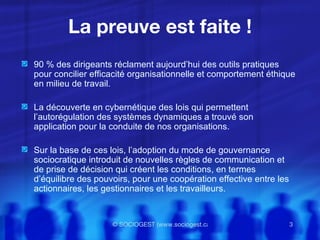 La preuve est faite ! 90 % des dirigeants réclament aujourd’hui des outils pratiques pour concilier efficacité organisationnelle et comportement éthique en milieu de travail.  La découverte en cybernétique des lois qui permettent l’autorégulation des systèmes dynamiques a trouvé son application pour la conduite de nos organisations. Sur la base de ces lois, l’adoption du mode de gouvernance sociocratique introduit de nouvelles règles de communication et de prise de décision qui créent les conditions, en termes d’équilibre des pouvoirs, pour une coopération effective entre les actionnaires, les gestionnaires et les travailleurs. 