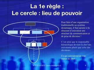 La 1e règle : Le cercle : lieu de pouvoir Pour faire d’une organisation  traditionnelle un système  dynamique, il faut ajouter à la  structure d’exécution une  structure de communication et  de prise de décision ! C’est ainsi que  le responsable  hiérarchique devient le chef des exécutants plutôt que celui des décideurs.  Ce qui correspond au vrai métier de chef. 