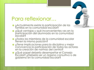 Para reflexionar…








¿Actualmente existe la participación de las
familias en la comunidad escolar?
¿Qué ventajas y qué inconvenientes ves en la
participación del alumnado en la comunidad
escolar?
¿Todos los miembros de la comunidad escolar
tienen la misma posición?
¿Tiene implicaciones para la disciplina y mejor
convivencia la participación de todos los actores
en la creación de normas del centro?
¿Qué papel debería desempeñar el Consejo
Escolar? ¿Debería ser un órgano consultivo o de
gobierno en la comunidad escolar?

 