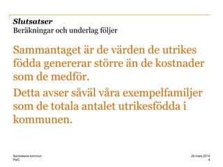 PwC
Slutsatser
Beräkningar och underlag följer
Sammantaget är de värden de utrikes
födda genererar större än de kostnader
som de medför.
Detta avser såväl våra exempelfamiljer
som de totala antalet utrikesfödda i
kommunen.
4
24 mars 2014Sandvikens kommun
 