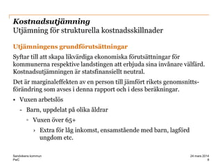 PwC
Kostnadsutjämning
Utjämning för strukturella kostnadsskillnader
Utjämningens grundförutsättningar
Syftar till att skapa likvärdiga ekonomiska förutsättningar för
kommunerna respektive landstingen att erbjuda sina invånare välfärd.
Kostnadsutjämningen är statsfinansiellt neutral.
Det är marginaleffekten av en person till jämfört rikets genomsnitts-
förändring som avses i denna rapport och i dess beräkningar.
• Vuxen arbetslös
- Barn, uppdelat på olika åldrar
◦ Vuxen över 65+
› Extra för låg inkomst, ensamstående med barn, lagförd
ungdom etc.
8
24 mars 2014Sandvikens kommun
 