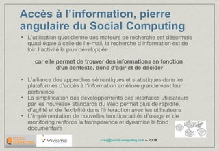 Accès à l’information, pierre  angulaire du Social Computing L’utilisation quotidienne des moteurs de recherche est désormais quasi égale à celle de l'e-mail, la recherche d'information est de loin l'activité la plus développée … car elle permet de trouver des informations en fonction  d'un contexte, donc d'agir et de décider L’alliance des approches sémantiques et statistiques dans les plateformes d'accès à l'information améliore grandement leur pertinence La simplification des développements des interfaces utilisateurs par les nouveaux standards du Web permet plus de rapidité, d’agilité et de flexibilité dans l’interaction avec les utilisateurs L’implémentation de nouvelles fonctionnalités d’usage et de monitoring renforce la transparence et dynamise le fond documentaire 