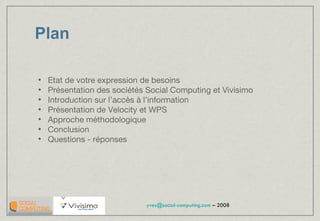 Plan Etat de votre expression de besoins Présentation des sociétés Social Computing et Vivisimo Introduction sur l’accès à l’information Présentation de Velocity et WPS Approche méthodologique Conclusion Questions - réponses 
