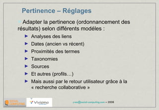 Pertinence – Réglages Adapter la pertinence (ordonnancement des résultats) selon différents modéles : Analyses des liens Dates (ancien vs récent) Proximités des termes  Taxonomies Sources Et autres (profils…) Mais aussi par le retour utilisateur grâce à la « recherche collaborative » 