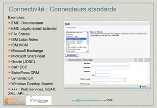 Connectivité : Connecteurs standards Exemples: EMC  Documentum EMC Legato Email Extender File Shares IBM Lotus Notes IBM WCM Microsoft Exchange Microsoft SharePoint Oracle (JDBC) SAP ECC SalesForce CRM Symantec EV Windows Desktop Search  +++ : Web Services, SOAP, XML, API … 