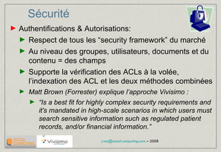 Sécurité   Authentifications & Autorisations: Respect de tous les “security framework” du marché Au niveau des groupes, utilisateurs, documents et du contenu = des champs Supporte la vérification des ACLs à la volée, l’indexation des ACL et les deux méthodes combinées Matt Brown (Forrester) explique l’approche Vivisimo : “ Is a best fit for highly complex security requirements and it's mandated in high-scale scenarios in which users must search sensitive information such as regulated patient records, and/or financial information.”  
