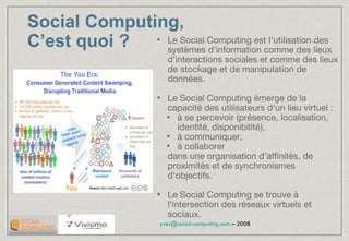 Le Social Computing est l'utilisation des systèmes d'information comme des lieux d'interactions sociales et comme des lieux de stockage et de manipulation de données. Le Social Computing émerge de la capacité des utilisateurs d'un lieu virtuel : à se percevoir (présence, localisation, identité, disponibilité),  à communiquer,  à collaborer  dans une organisation d'affinités, de proximités et de synchronismes d'objectifs. Le Social Computing se trouve à l'intersection des réseaux virtuels et sociaux.  Social Computing,  C’est quoi ? 