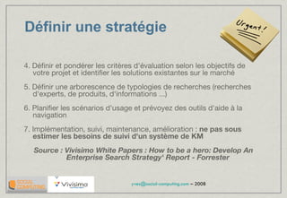 Définir une stratégie 4. Définir et pondérer les critères d'évaluation selon les objectifs de votre projet et identifier les solutions existantes sur le marché 5. Définir une arborescence de typologies de recherches (recherches d'experts, de produits, d'informations ...) 6. Planifier les scénarios d'usage et prévoyez des outils d'aide à la navigation 7. Implémentation, suivi, maintenance, amélioration :  ne pas sous estimer les besoins de suivi d'un système de KM Source : Vivisimo White Papers : How to be a hero: Develop An Enterprise Search Strategy' Report - Forrester 