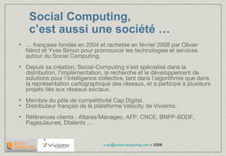 Social Computing,  c’est aussi une société  … …  française fondée en 2004 et rachetée en février 2008 par Olivier Nérot et Yves Simon pour promouvoir les technologies et services autour du Social Computing. Depuis sa création, Social-Computing s’est spécialisé dans la distribution, l’implémentation, la recherche et le développement de solutions pour l’intelligence collective, tant dans l’algorithmie que dans la représentation cartographique des réseaux, et a participé à plusieurs projets liés aux réseaux sociaux. Membre du pôle de compétitivité Cap Digital. Distributeur français de la plateforme Velocity de Vivisimo. Références clients : Altares/Manageo, AFP, CNCE, BNPP-BDDF, PagesJaunes, Dtalents … 