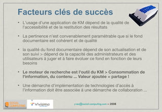Facteurs clés de succès L'usage d'une application de KM dépend de la qualité de l'accessibilité et de la restitution des résultats La pertinence n'est convenablement paramétrable que si le fond documentaire est cohérent et de qualité la qualité du fond documentaire dépend de son actualisation et de son suivi > dépend de la capacité des administrateurs et des utilisateurs à juger et à faire évoluer ce fond en fonction de leurs besoins Le moteur de recherche est l'outil du KM > Consommation de l'information, du contenu ... Valeur ajoutée = partage ! Une démarche d’implémentation de technologies d’accès à l’information doit être associée à une démarche de collaboration ... 