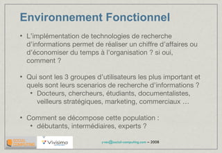 Environnement Fonctionnel L’implémentation de technologies de recherche d’informations permet de réaliser un chiffre d’affaires ou d’économiser du temps à l’organisation ? si oui, comment ? Qui sont les 3 groupes d’utilisateurs les plus important et quels sont leurs scenarios de recherche d’informations ?  Docteurs, chercheurs, étudiants, documentalistes, veilleurs stratégiques, marketing, commerciaux … Comment se décompose cette population : débutants, intermédiaires, experts ?  