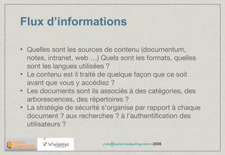 Flux d’informations Quelles sont les sources de contenu (documentum, notes, intranet, web …) Quels sont les formats, quelles sont les langues utilisées ? Le contenu est il traité de quelque façon que ce soit avant que vous y accédiez ? Les documents sont ils associés à des catégories, des arborescences, des répertoires ? La stratégie de sécurité s’organise par rapport à chaque document ? aux recherches ? à l’authentification des utilisateurs ? 