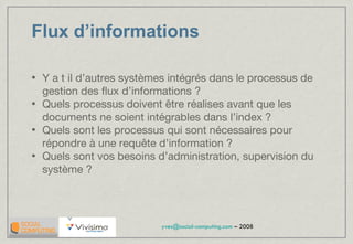 Flux d’informations Y a t il d’autres systèmes intégrés dans le processus de gestion des flux d’informations ? Quels processus doivent être réalises avant que les documents ne soient intégrables dans l’index ? Quels sont les processus qui sont nécessaires pour répondre à une requête d’information ? Quels sont vos besoins d’administration, supervision du système ? 