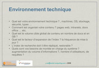 Environnement technique Quel est votre environnement technique ? , machines, OS, stockage, sécurité, types … Comment est organisé votre contenu ? pages web, intranets, docs office … etc. Quel est le volume cible global de contenu en nombre de docs et en GB ?  Quel est le facteur d’expansion de l’index ? la fréquence de mise à jour ? L’index de recherche doit il être répliqué, restorable ?  Quels sont vos besoins de montée en charge du système ? augmentation du volume d’informations ?, nombre d’utilisateurs, de requêtes ? 