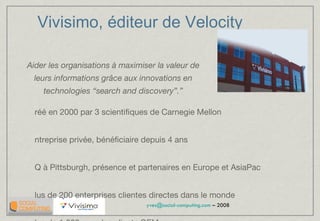 Vivisimo, éditeur de Velocity Créé en 2000 par 3 scientifiques de Carnegie Mellon Entreprise privée, bénéficiaire depuis 4 ans HQ à Pittsburgh, présence et partenaires en Europe et AsiaPac Plus de 200 enterprises clientes directes dans le monde Plus de 1 000 avec les clients OEM Récent investissement de North Atlantic Capital (US$4M) InfoWorld award “Best Enterprise Search” 2006, 2007, 2008 “ Aider les organisations à maximiser la valeur de leurs informations grâce aux innovations en technologies “search and discovery”.” 