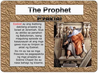 Ezekiel ay ang ikatlong
   dakilang propeta ng
 Israel at Jeremiah. Siya
  ay aktibo sa panahon
   ng Babylonian, isang
  magulong episode sa
 kasaysayan at ang mga
 gawa niya ay tinipon sa
     aklat ng Ezekiel.
 Ito rin ay isa sa mga
frescoes na pagpapakita
   ng mga propeta sa
  Sistine Chapel Ito ay
nasa bahagi ng kisame.
 