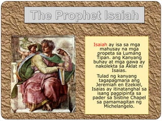 Isaiah ay isa sa mga
     mahusay na mga
   propeta sa Lumang
   Tipan. ang Kanyang
 buhay at mga gawa ay
  nakolekta sa Aklat ni
          Isaias.
   Tulad ng kanyang
    tagapagmana ang
  Jeremiah en Ezekiel,
Isaias ay itinatanghal sa
   isang pagpipinta sa
pader sa Sistine Chapel
   sa pamamagitan ng
      Michelangelo.
 