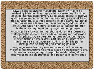 Bawat isang dalawang mahabang pader ay may 6 na
  malaking bintana. Ang mga pader ay sakop ng 3 virtual
singsing na may dekorasyon. Sa palapag antas: tapiserya
ay dinisenyo sa pamamagitan ng Raphael, pagpapakita ng
mga tanawin mula sa mga gospels at ang Gawa. Sa gitna:
  frescoes na may tanawin mula sa buhay ng Moses at si
  Jesus. Ang taas na hanay, sa tabi at sa pagitan ng mga
     bintana, ay nagpapakita ng mga imahe ng popes.
Ang pagpili sa ipakita ang parehong Moses at si Jesus ay
 walang pagkakataon. Ito ay nilayon upang maisalarawan
  ang pagpapatuloy sa pagitan ng luma at bagong tipan,
    Moises batas at Jesus 'aral. Orihinal ang kuwento na
    nagsimula sa ang pader sa likod ng altar. Sila pa rin
        matugunan sa dingding sa itaas ng pasukan.
   Ang mga kuwadro na gawa sa pader at sa kisame ay
malawak na itinuturing na ang tugatog ng Renaissance art.
   Karamihan sa mga papuri papunta sa Michelangelo sa
 kisame at Huling paghatol sa ang pader sa likod ng altar.
 