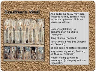 Ang pader na ito ay may mga
frescoes na may tanawin mula
sa buhay ng Moses. Mula sa
kanan sa kaliwa:


Moses 'paglalakbay sa
pamamagitan ng Ehipto
(Perugino)
ilang eksena (Botticelli)
tumatawid sa Red Sea (Rosselli
at d'Antonio)
sa ang Table ng Batas (Rosselli)
ang parusa ng Korah, Dathan,
at Abiram (Botticelli)
Moses 'huling gawain at
kamatayan (maiugnay sa Luca
Signorelli).
 